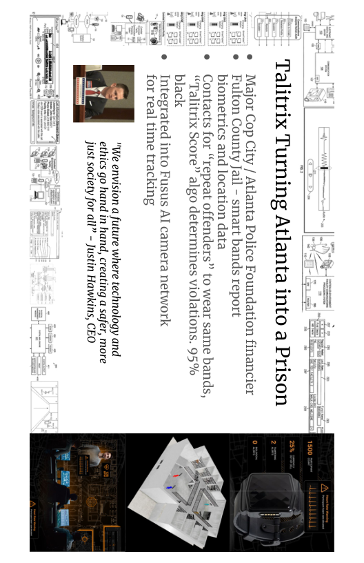 e Major Cop City / Atlanta Police Foundation financier o Fulton County Jail - smart bands report  biometrics and location data  e Contacts for “repeat offenders” to wear same bands,  alitrix Score” algo determines violations. 95% black  Integrated into Fusus Al camera network  for real time tracking  "We envision a future where technology and (%] ethics go hand in hand, creating a safer, more mu just society for all” - Justin Hawkins, CEO  